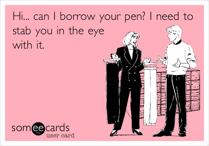 Hi... can I borrow your pen? I need to
stab you in the eye
with it. 