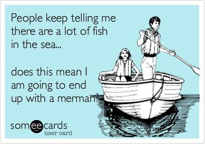 People keep telling me 
there are a lot of fish
in the sea...

does this mean I
am going to end 
up with a merman?