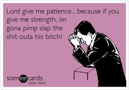 Lord give me patience... because if you
give me strength, im
gona pimp slap the
shit outa his bitch!