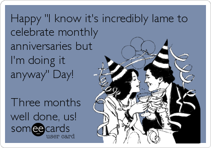 Happy "I know it's incredibly lame to
celebrate monthly
anniversaries but
I'm doing it
anyway" Day! 

Three months
well done, us!