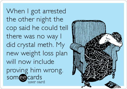 When I got arrested
the other night the
cop said he could tell
there was no way I
did crystal meth. My
new weight loss plan
will now include
proving him wrong.