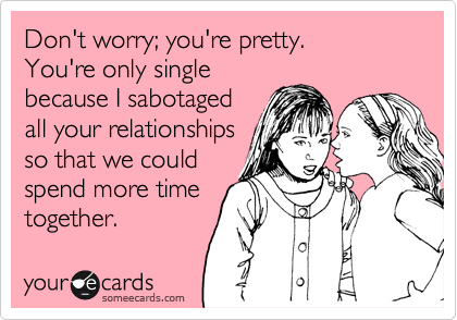 Don't worry; you're pretty.
You're only single
because I sabotaged
all your relationships
so that we could
spend more time
together. 