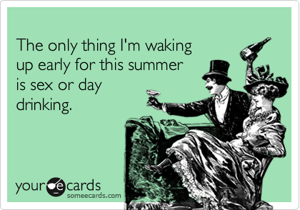 
The only thing I'm waking 
up early for this summer 
is sex or day
drinking. 