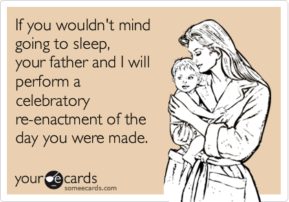 If you wouldn't mind
going to sleep, 
your father and I will
perform a
celebratory
re-enactment of the  
day you were made.