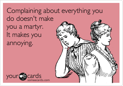 Complaining about everything you do doesn't make
you a martyr.   
It makes you
annoying.