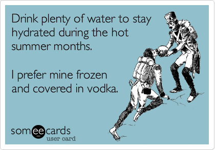 Drink plenty of water to stay
hydrated during the hot
summer months. 

I prefer mine frozen
and covered in vodka.