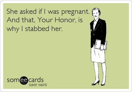 She asked if I was pregnant.
And that, Your Honor, is
why I stabbed her.