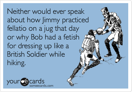 Neither would ever speak
about how Jimmy practiced
fellatio on a jug that day
or why Bob had a fetish
for dressing up like a
British Soldier while
hiking.