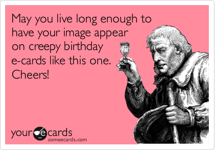 May you live long enough to
have your image appear
on creepy birthday
e-cards like this one.
Cheers!