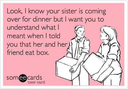Look, I know your sister is coming over for dinner but I want you to understand what I
meant when I told
you that her and her
friend eat box. 