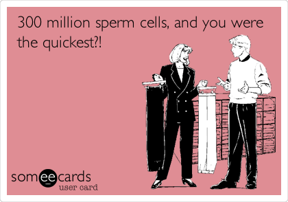 300 million sperm cells, and you were
the quickest?!