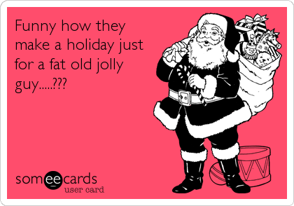 Funny how they 
make a holiday just
for a fat old jolly
guy.....???