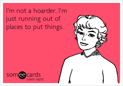 I'm not a hoarder, I'm
just running out of
places to put things.