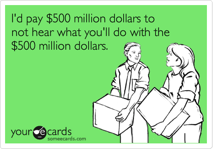 I'd pay %24500 million dollars to 
not hear what you'll do with the 
%24500 million dollars.