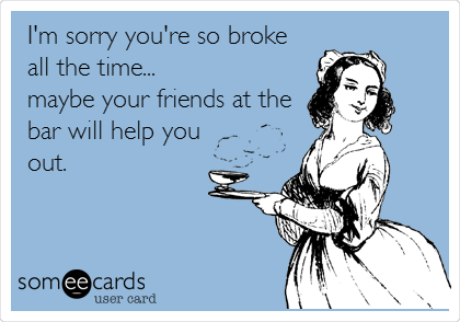 I'm sorry you're so broke
all the time...
maybe your friends at the
bar will help you
out.