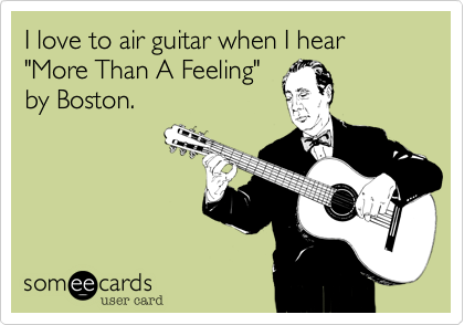 I love to air guitar when I hear "More Than A Feeling"
by Boston.