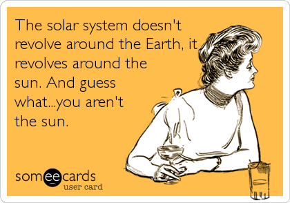 The solar system doesn't
revolve around the Earth, it
revolves around the
sun. And guess
what...you aren't
the sun.