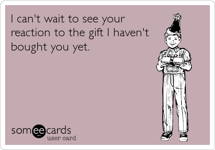 I can't wait to see your
reaction to the gift I haven't
bought you yet.