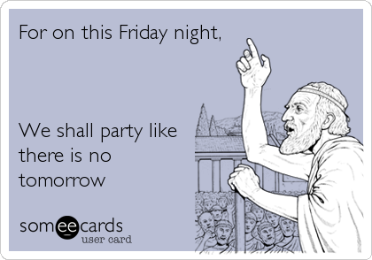 For on this Friday night, 



We shall party like
there is no
tomorrow