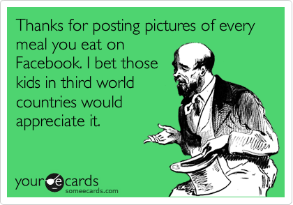 Thanks for posting pictures of every meal you eat on
Facebook. I bet those 
kids in third world 
countries would 
appreciate it.