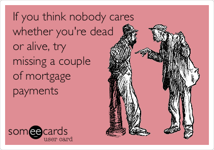 If you think nobody cares
whether you're dead
or alive, try
missing a couple
of mortgage
payments
