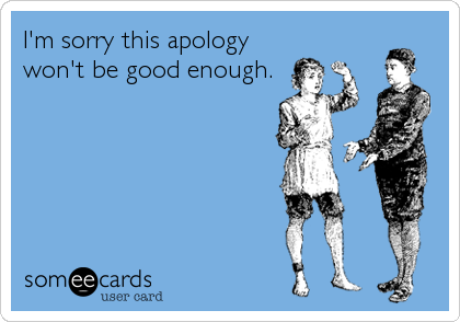 I'm sorry this apology
won't be good enough.