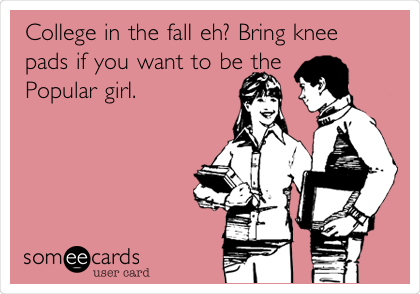 College in the fall eh? Bring knee
pads if you want to be the
Popular girl.