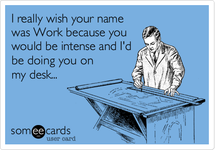 I really wish your name
was Work because you
would be intense and I'd
be doing you on
my desk...