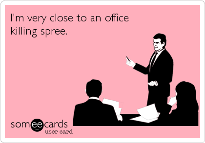 I'm very close to an office
killing spree.