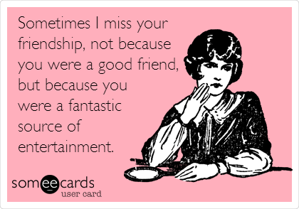 Sometimes I miss your
friendship, not because
you were a good friend,
but because you
were a fantastic
source of
entertainment.
