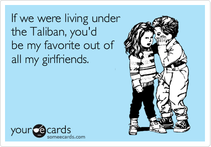 If we were living under
the Taliban, you'd
be my favorite out of
all my girlfriends. 