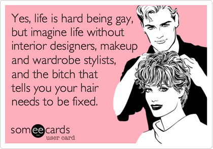 Yes, life is hard being gay,but imagine life withoutinterior designors, makeupand wardrobe stylists,and the bitch thattells you your hairneeds to be fixed.