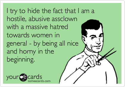 I try to hide the fact that I am a hostile, abusive assclown
with a massive hatred
towards women in 
general - by being all nice
and horny in the
beginning. 