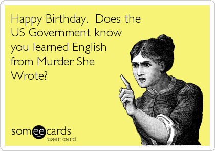 Happy Birthday.  Does the
US Government know
you learned English
from Murder She
Wrote?