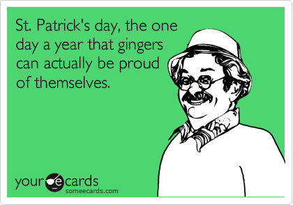 St. Patrick's day, the one
day a year that gingers
can actually be proud
of themselves.