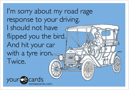 I'm sorry about my road rage response to your driving. 
I should not have
flipped you the bird.
And hit your car
with a tyre iron.
Twice.