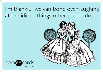 I'm thankful we can bond over laughing
at the idiotic things other people do.