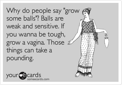 Why do people say "grow some balls"? Balls are weak
and sensitive. If you
wanna be tough,
grow a vagina.
Those things can
take a pounding.