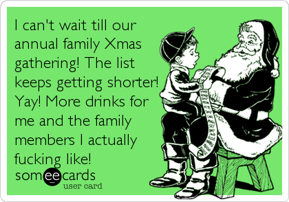 I can't wait till our
annual family Xmas
gathering! The list
keeps getting shorter!
Yay! More drinks for
me and the family
members I actually
fucking like!