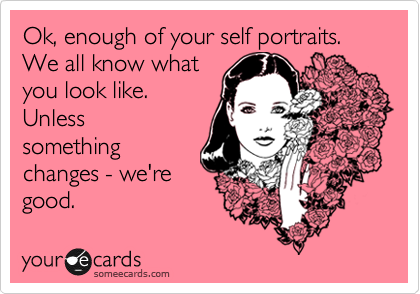 Ok, enough of your self portraits. We all know what
you look like. 
Unless
something
changes - we're
good.