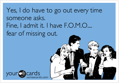 Yes, I do have to go out everytime someone asks.
Fine, I admit it. I have F.O.M.O....
fear of missing out.