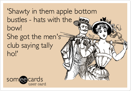 'Shawty in them apple bottom bustles - hats with the
bow!
She got the men's
club saying tally
ho!'