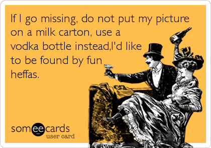 If I go missing, do not put my picture
on a milk carton, use a
vodka bottle instead,I'd like
to be found by fun
heffas.