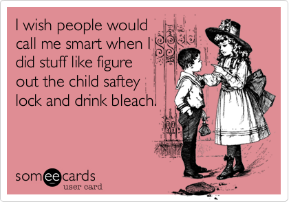 I wish people would
call me smart when I
did stuff like figure
out the child saftey
lock and drink bleach.