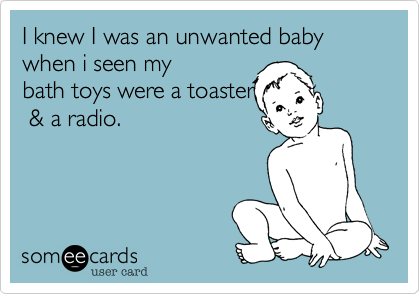 I knew I was an unwanted baby when i seen my
bath toys were a toaster
 & a radio.