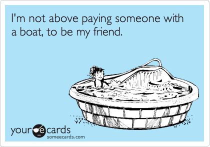 I'm not above paying someone with a boat, to be my friend. 
