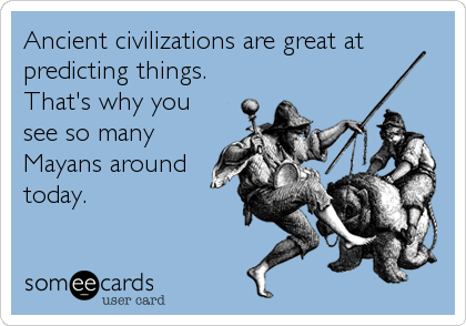 Ancient civilizations are great at
predicting things.
That's why you
see so many
Mayans around
today.