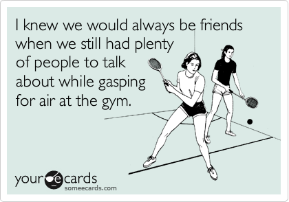 I knew we would always be friends
when we still had plenty 
of people to talk 
about while gasping
for air at the gym.