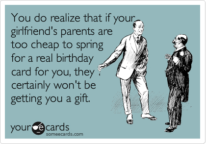You do realize that if your girlfriend's parents are
too cheap to spring
for a real birthday
card for you, they
certainly won't be
getting you a gift. 