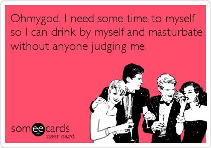 Ohmygod, I need some time to myself
so I can drink by myself and masturbate
without anyone judging me.